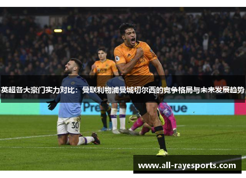 英超各大豪门实力对比：曼联利物浦曼城切尔西的竞争格局与未来发展趋势