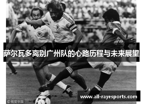 萨尔瓦多离别广州队的心路历程与未来展望 萨尔瓦多离别广州队的心路历程与未来展望