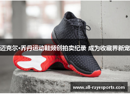 迈克尔·乔丹运动鞋频创拍卖纪录 成为收藏界新宠 迈克尔·乔丹运动鞋频创拍卖纪录 成为收藏界新宠