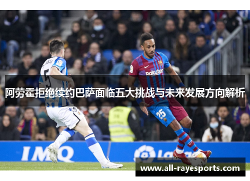 阿劳霍拒绝续约巴萨面临五大挑战与未来发展方向解析 阿劳霍拒绝续约巴萨面临五大挑战与未来发展方向解析