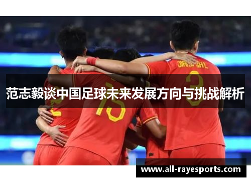 范志毅谈中国足球未来发展方向与挑战解析 范志毅谈中国足球未来发展方向与挑战解析