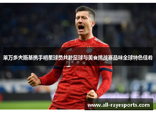 莱万多夫斯基携手明星球员共赴足球与美食挑战赛品味全球特色佳肴