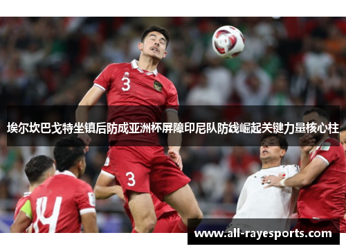 埃尔坎巴戈特坐镇后防成亚洲杯屏障印尼队防线崛起关键力量核心柱