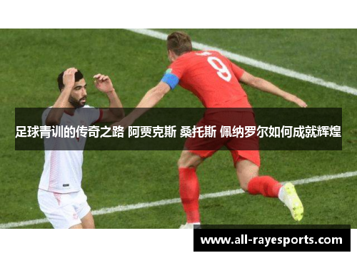 足球青训的传奇之路 阿贾克斯 桑托斯 佩纳罗尔如何成就辉煌